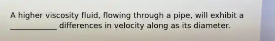 A higher viscosity fluid, flowing through a pipe, will exhibit a ____________ differences in velocity along as its diameter.