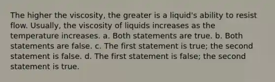 The higher the viscosity, the greater is a liquid's ability to resist flow. Usually, the viscosity of liquids increases as the temperature increases. a. Both statements are true. b. Both statements are false. c. The first statement is true; the second statement is false. d. The first statement is false; the second statement is true.