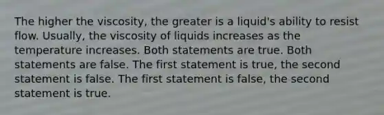 The higher the viscosity, the greater is a liquid's ability to resist flow. Usually, the viscosity of liquids increases as the temperature increases. Both statements are true. Both statements are false. The first statement is true, the second statement is false. The first statement is false, the second statement is true.