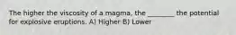 The higher the viscosity of a magma, the ________ the potential for explosive eruptions. A) Higher B) Lower