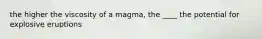 the higher the viscosity of a magma, the ____ the potential for explosive eruptions