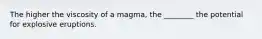 The higher the viscosity of a magma, the ________ the potential for explosive eruptions.