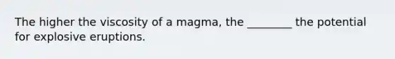 The higher the viscosity of a magma, the ________ the potential for explosive eruptions.