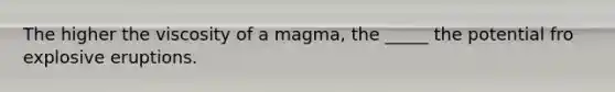 The higher the viscosity of a magma, the _____ the potential fro explosive eruptions.