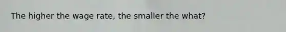 The higher the wage rate, the smaller the what?