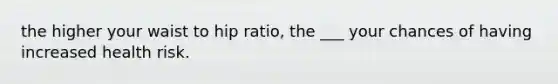 the higher your waist to hip ratio, the ___ your chances of having increased health risk.