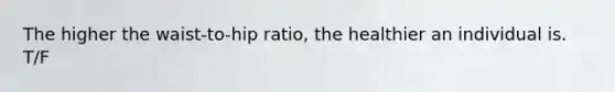 The higher the waist-to-hip ratio, the healthier an individual is. T/F