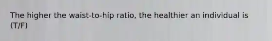 The higher the waist-to-hip ratio, the healthier an individual is (T/F)