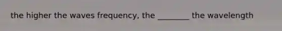 the higher the waves frequency, the ________ the wavelength