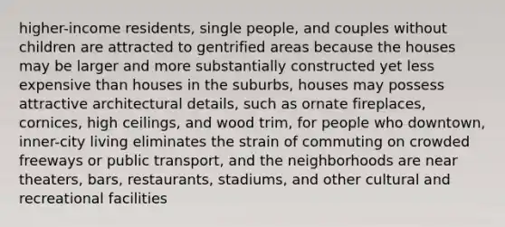 higher-income residents, single people, and couples without children are attracted to gentrified areas because the houses may be larger and more substantially constructed yet less expensive than houses in the suburbs, houses may possess attractive architectural details, such as ornate fireplaces, cornices, high ceilings, and wood trim, for people who downtown, inner-city living eliminates the strain of commuting on crowded freeways or public transport, and the neighborhoods are near theaters, bars, restaurants, stadiums, and other cultural and recreational facilities