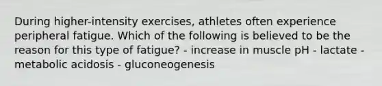 During higher-intensity exercises, athletes often experience peripheral fatigue. Which of the following is believed to be the reason for this type of fatigue? - increase in muscle pH - lactate - metabolic acidosis - gluconeogenesis