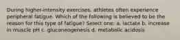 During higher-intensity exercises, athletes often experience peripheral fatigue. Which of the following is believed to be the reason for this type of fatigue? Select one: a. lactate b. increase in muscle pH c. gluconeogenesis d. metabolic acidosis