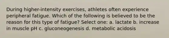 During higher-intensity exercises, athletes often experience peripheral fatigue. Which of the following is believed to be the reason for this type of fatigue? Select one: a. lactate b. increase in muscle pH c. gluconeogenesis d. metabolic acidosis