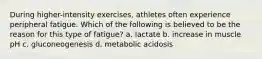 During higher-intensity exercises, athletes often experience peripheral fatigue. Which of the following is believed to be the reason for this type of fatigue? a. lactate b. increase in muscle pH c. gluconeogenesis d. metabolic acidosis