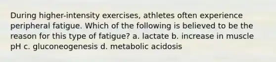 During higher-intensity exercises, athletes often experience peripheral fatigue. Which of the following is believed to be the reason for this type of fatigue? a. lactate b. increase in muscle pH c. gluconeogenesis d. metabolic acidosis