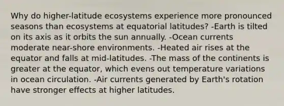 Why do higher-latitude ecosystems experience more pronounced seasons than ecosystems at equatorial latitudes? -Earth is tilted on its axis as it orbits the sun annually. -Ocean currents moderate near-shore environments. -Heated air rises at the equator and falls at mid-latitudes. -The mass of the continents is greater at the equator, which evens out temperature variations in ocean circulation. -Air currents generated by Earth's rotation have stronger effects at higher latitudes.