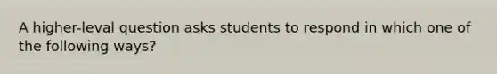 A higher-leval question asks students to respond in which one of the following ways?