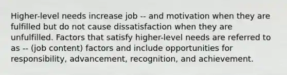 Higher-level needs increase job -- and motivation when they are fulfilled but do not cause dissatisfaction when they are unfulfilled. Factors that satisfy higher-level needs are referred to as -- (job content) factors and include opportunities for responsibility, advancement, recognition, and achievement.