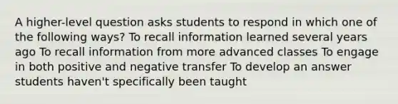 A higher-level question asks students to respond in which one of the following ways? To recall information learned several years ago To recall information from more advanced classes To engage in both positive and negative transfer To develop an answer students haven't specifically been taught