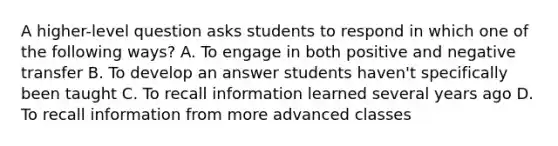 A higher-level question asks students to respond in which one of the following ways? A. To engage in both positive and negative transfer B. To develop an answer students haven't specifically been taught C. To recall information learned several years ago D. To recall information from more advanced classes