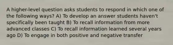 A higher-level question asks students to respond in which one of the following ways? A) To develop an answer students haven't specifically been taught B) To recall information from more advanced classes C) To recall information learned several years ago D) To engage in both positive and negative transfer