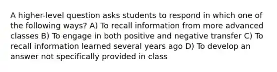 A higher-level question asks students to respond in which one of the following ways? A) To recall information from more advanced classes B) To engage in both positive and negative transfer C) To recall information learned several years ago D) To develop an answer not specifically provided in class