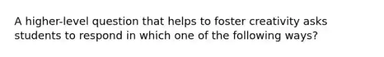 A higher-level question that helps to foster creativity asks students to respond in which one of the following ways?