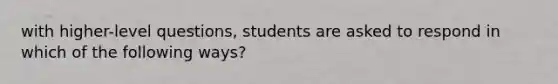 with higher-level questions, students are asked to respond in which of the following ways?