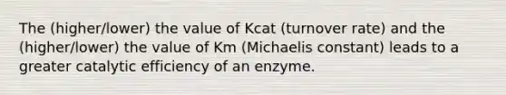 The (higher/lower) the value of Kcat (turnover rate) and the (higher/lower) the value of Km (Michaelis constant) leads to a greater catalytic efficiency of an enzyme.