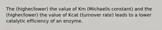 The (higher/lower) the value of Km (Michaelis constant) and the (higher/lower) the value of Kcat (turnover rate) leads to a lower catalytic efficiency of an enzyme.