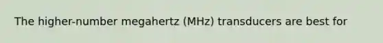 The higher-number megahertz (MHz) transducers are best for