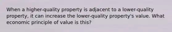 When a higher-quality property is adjacent to a lower-quality property, it can increase the lower-quality property's value. What economic principle of value is this?