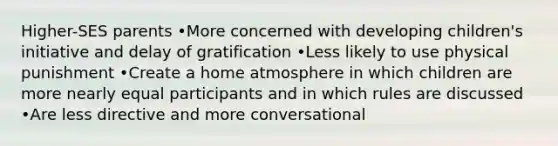 Higher-SES parents •More concerned with developing children's initiative and delay of gratification •Less likely to use physical punishment •Create a home atmosphere in which children are more nearly equal participants and in which rules are discussed •Are less directive and more conversational