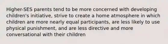 Higher-SES parents tend to be more concerned with developing children's initiative, strive to create a home atmosphere in which children are more nearly equal participants, are less likely to use physical punishment, and are less directive and more conversational with their children