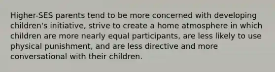 Higher-SES parents tend to be more concerned with developing children's initiative, strive to create a home atmosphere in which children are more nearly equal participants, are less likely to use physical punishment, and are less directive and more conversational with their children.