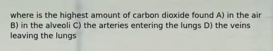 where is the highest amount of carbon dioxide found A) in the air B) in the alveoli C) the arteries entering the lungs D) the veins leaving the lungs