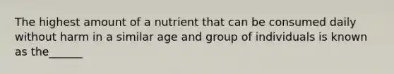 The highest amount of a nutrient that can be consumed daily without harm in a similar age and group of individuals is known as the______