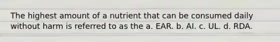 The highest amount of a nutrient that can be consumed daily without harm is referred to as the a. EAR. b. AI. c. UL. d. RDA.