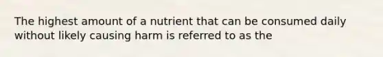 The highest amount of a nutrient that can be consumed daily without likely causing harm is referred to as the