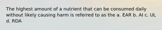 The highest amount of a nutrient that can be consumed daily without likely causing harm is referred to as the a. EAR b. AI c. UL d. RDA