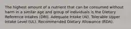 The highest amount of a nutrient that can be consumed without harm in a similar age and group of individuals is the Dietary Reference Intakes (DRI). Adequate Intake (AI). Tolerable Upper Intake Level (UL). Recommended Dietary Allowance (RDA).