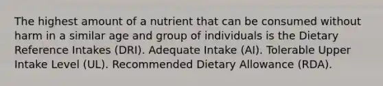 The highest amount of a nutrient that can be consumed without harm in a similar age and group of individuals is the Dietary Reference Intakes (DRI). Adequate Intake (AI). Tolerable Upper Intake Level (UL). Recommended Dietary Allowance (RDA).