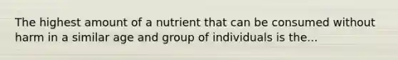 The highest amount of a nutrient that can be consumed without harm in a similar age and group of individuals is the...