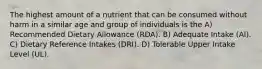 The highest amount of a nutrient that can be consumed without harm in a similar age and group of individuals is the A) Recommended Dietary Allowance (RDA). B) Adequate Intake (AI). C) Dietary Reference Intakes (DRI). D) Tolerable Upper Intake Level (UL).