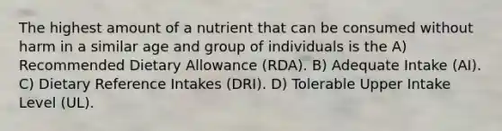 The highest amount of a nutrient that can be consumed without harm in a similar age and group of individuals is the A) Recommended Dietary Allowance (RDA). B) Adequate Intake (AI). C) Dietary Reference Intakes (DRI). D) Tolerable Upper Intake Level (UL).