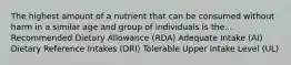 The highest amount of a nutrient that can be consumed without harm in a similar age and group of individuals is the... Recommended Dietary Allowance (RDA) Adequate Intake (AI) Dietary Reference Intakes (DRI) Tolerable Upper Intake Level (UL)