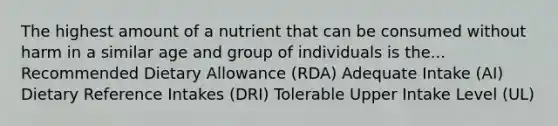 The highest amount of a nutrient that can be consumed without harm in a similar age and group of individuals is the... Recommended Dietary Allowance (RDA) Adequate Intake (AI) Dietary Reference Intakes (DRI) Tolerable Upper Intake Level (UL)