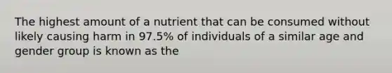 The highest amount of a nutrient that can be consumed without likely causing harm in 97.5% of individuals of a similar age and gender group is known as the