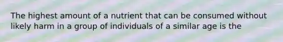 The highest amount of a nutrient that can be consumed without likely harm in a group of individuals of a similar age is the