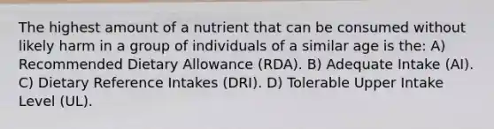 The highest amount of a nutrient that can be consumed without likely harm in a group of individuals of a similar age is the: A) Recommended Dietary Allowance (RDA). B) Adequate Intake (AI). C) Dietary Reference Intakes (DRI). D) Tolerable Upper Intake Level (UL).